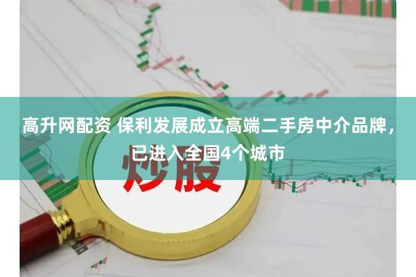 高升网配资 保利发展成立高端二手房中介品牌，已进入全国4个城市