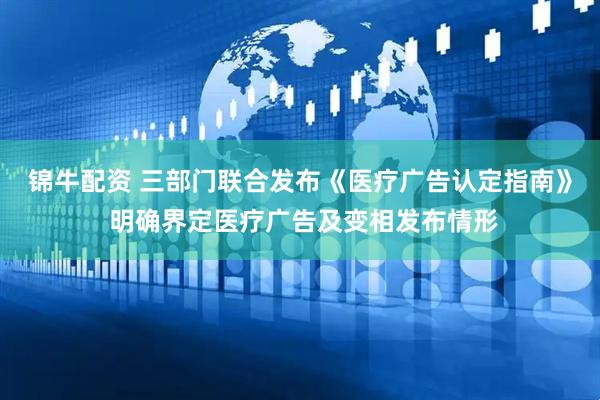 锦牛配资 三部门联合发布《医疗广告认定指南》 明确界定医疗广告及变相发布情形