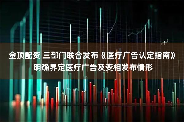 金顶配资 三部门联合发布《医疗广告认定指南》 明确界定医疗广告及变相发布情形