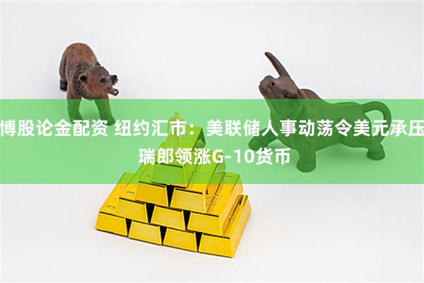 博股论金配资 纽约汇市：美联储人事动荡令美元承压 瑞郎领涨G-10货币