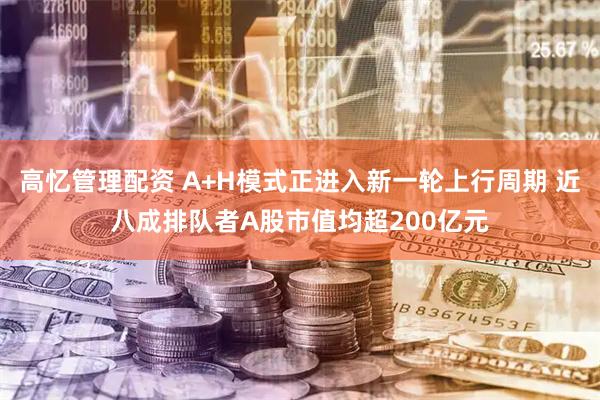 高忆管理配资 A+H模式正进入新一轮上行周期 近八成排队者A股市值均超200亿元