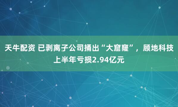 天牛配资 已剥离子公司捅出“大窟窿”，顾地科技上半年亏损2.94亿元