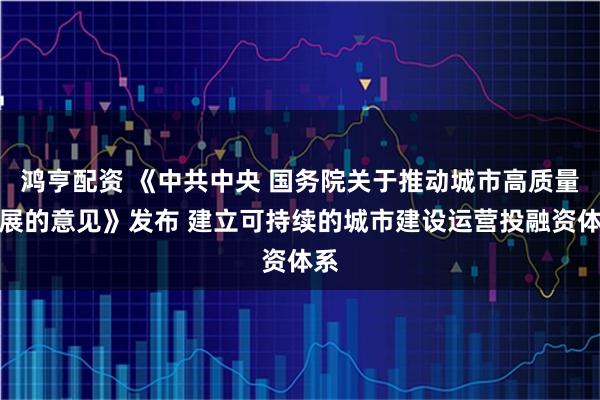 鸿亨配资 《中共中央 国务院关于推动城市高质量发展的意见》发布 建立可持续的城市建设运营投融资体系