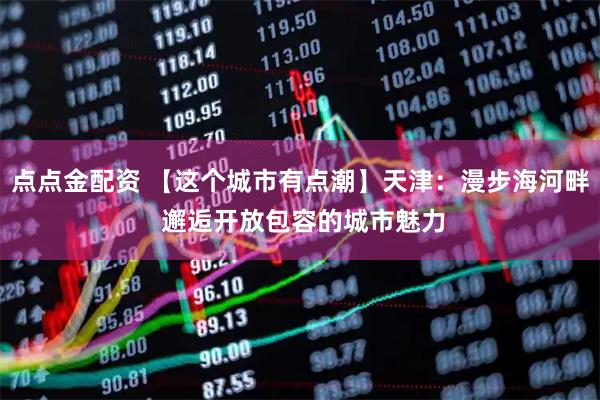 点点金配资 【这个城市有点潮】天津：漫步海河畔 邂逅开放包容的城市魅力