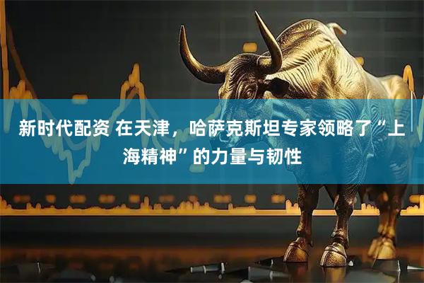 新时代配资 在天津，哈萨克斯坦专家领略了“上海精神”的力量与韧性