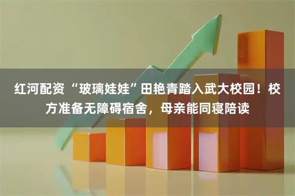 红河配资 “玻璃娃娃”田艳青踏入武大校园！校方准备无障碍宿舍，母亲能同寝陪读