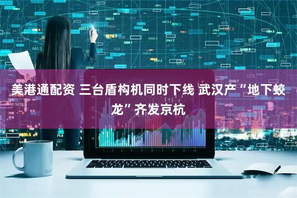 美港通配资 三台盾构机同时下线 武汉产“地下蛟龙”齐发京杭