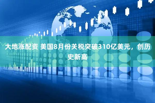 大地涨配资 美国8月份关税突破310亿美元，创历史新高