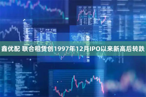 鑫优配 联合租赁创1997年12月IPO以来新高后转跌