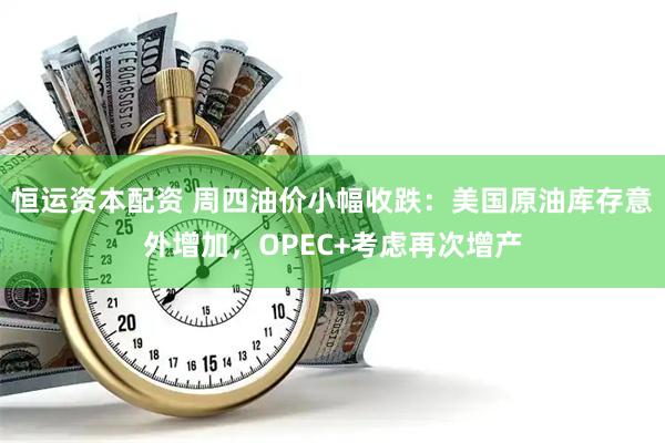 恒运资本配资 周四油价小幅收跌：美国原油库存意外增加，OPEC+考虑再次增产