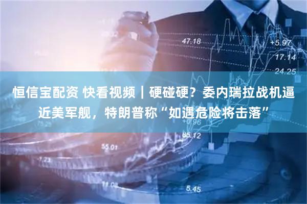 恒信宝配资 快看视频｜硬碰硬？委内瑞拉战机逼近美军舰，特朗普称“如遇危险将击落”