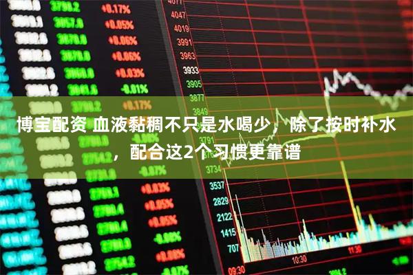 博宝配资 血液黏稠不只是水喝少，除了按时补水，配合这2个习惯更靠谱