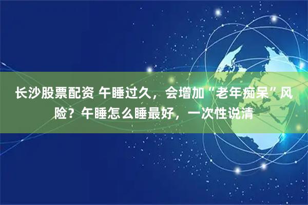 长沙股票配资 午睡过久，会增加“老年痴呆”风险？午睡怎么睡最好，一次性说清