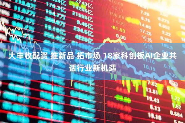 大丰收配资 推新品 拓市场 18家科创板AI企业共话行业新机遇