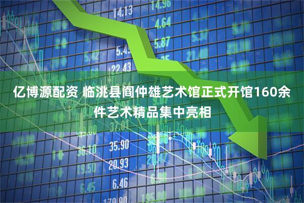 亿博源配资 临洮县阎仲雄艺术馆正式开馆160余件艺术精品集中亮相