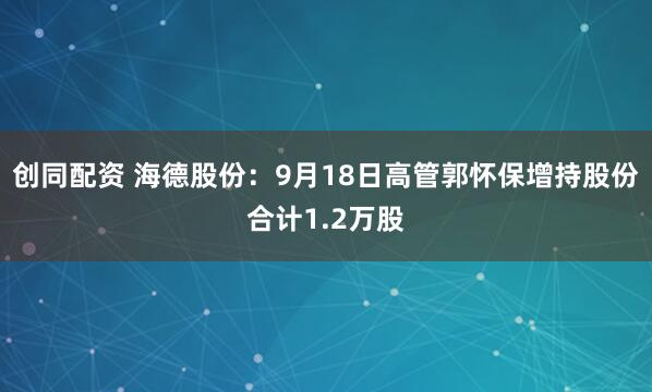 创同配资 海德股份：9月18日高管郭怀保增持股份合计1.2万股
