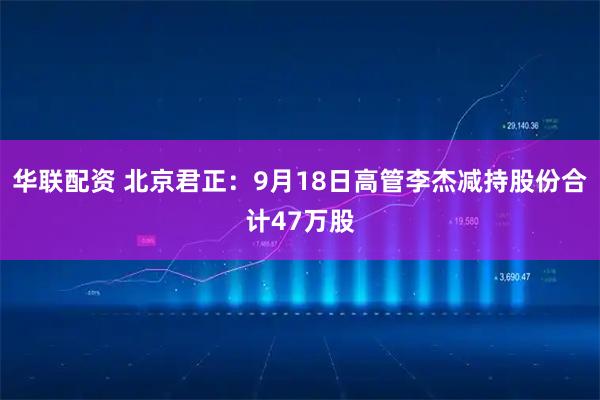 华联配资 北京君正：9月18日高管李杰减持股份合计47万股