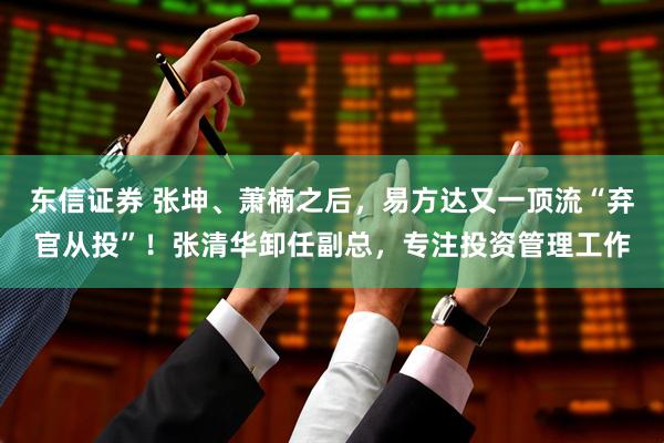 东信证券 张坤、萧楠之后，易方达又一顶流“弃官从投”！张清华卸任副总，专注投资管理工作