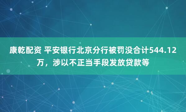 康乾配资 平安银行北京分行被罚没合计544.12万，涉以不正当手段发放贷款等