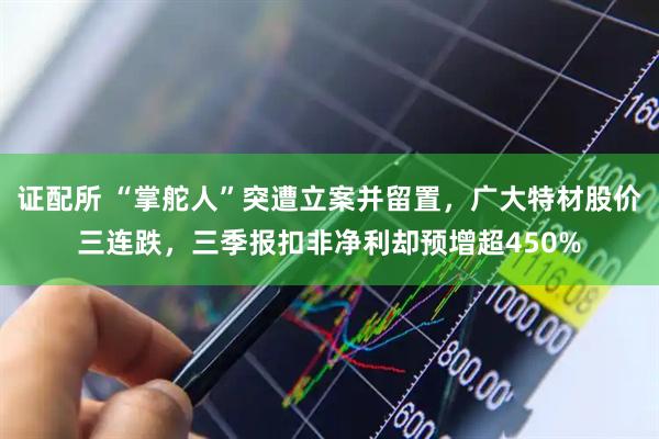 证配所 “掌舵人”突遭立案并留置，广大特材股价三连跌，三季报扣非净利却预增超450%