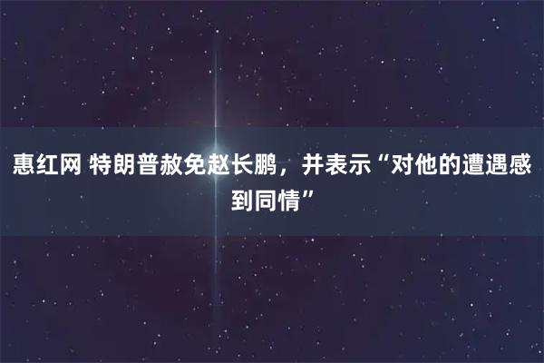 惠红网 特朗普赦免赵长鹏，并表示“对他的遭遇感到同情”