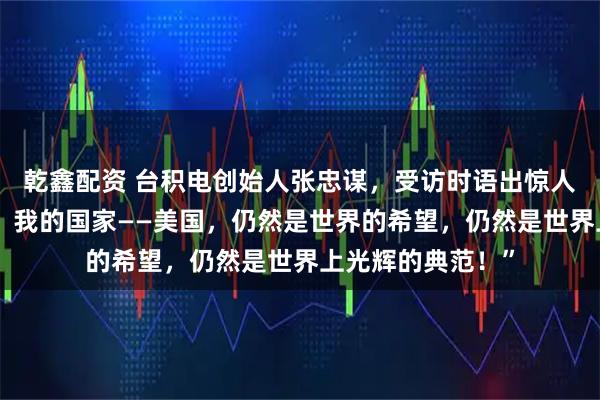 乾鑫配资 台积电创始人张忠谋，受访时语出惊人：“我真的认为，我的国家——美国，仍然是世界的希望，仍然是世界上光辉的典范！”
