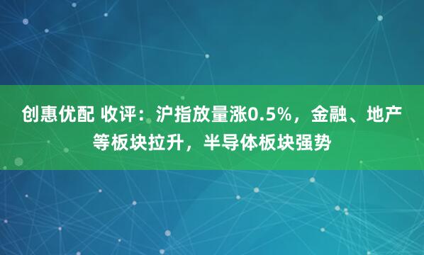 创惠优配 收评：沪指放量涨0.5%，金融、地产等板块拉升，半导体板块强势