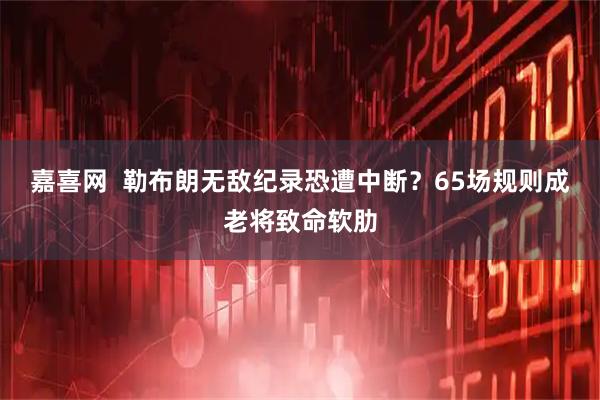 嘉喜网  勒布朗无敌纪录恐遭中断？65场规则成老将致命软肋