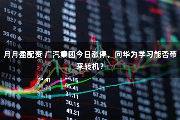 月月盈配资 广汽集团今日涨停，向华为学习能否带来转机？