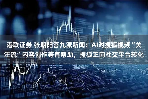 港联证券 张朝阳答九派新闻：AI对搜狐视频“关注流”内容创作等有帮助，搜狐正向社交平台转化
