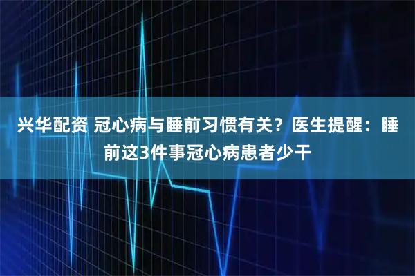 兴华配资 冠心病与睡前习惯有关？医生提醒：睡前这3件事冠心病患者少干
