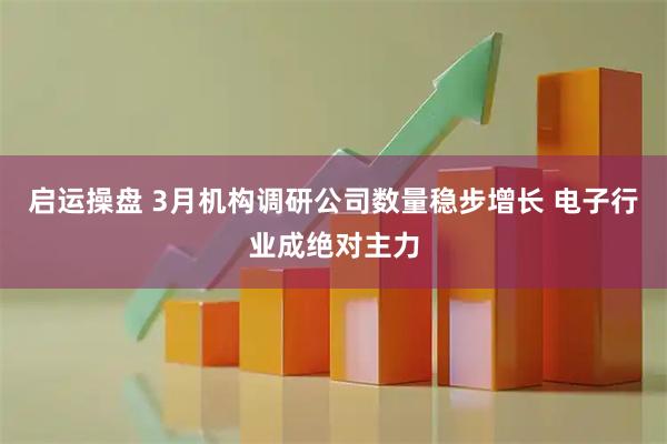 启运操盘 3月机构调研公司数量稳步增长 电子行业成绝对主力