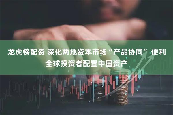 龙虎榜配资 深化两地资本市场“产品协同” 便利全球投资者配置中国资产