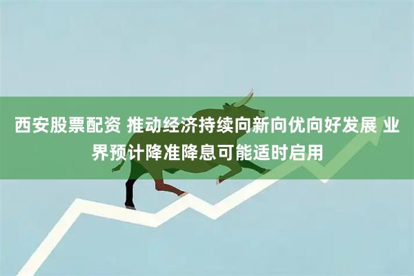西安股票配资 推动经济持续向新向优向好发展 业界预计降准降息可能适时启用