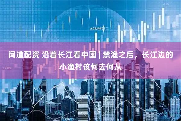 闻道配资 沿着长江看中国 | 禁渔之后，长江边的小渔村该何去何从